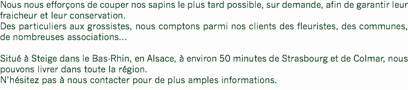 Nous nous efforçons de couper nos sapins le plus tard possible, sur demande, afin de garantir leur fraicheur et leur conservation.
Des particuliers aux grossistes, nous comptons parmi nos clients des fleuristes, des communes, de nombreuses associations... Situé à Steige dans le Bas-Rhin, en Alsace, à environ 50 minutes de Strasbourg et de Colmar, nous pouvons livrer dans toute la région.
N’hésitez pas à nous contacter pour de plus amples informations.