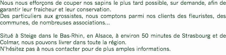 Nous nous efforçons de couper nos sapins le plus tard possible, sur demande, afin de garantir leur fraicheur et leur conservation.
Des particuliers aux grossistes, nous comptons parmi nos clients des fleuristes, des communes, de nombreuses associations... Situé à Steige dans le Bas-Rhin, en Alsace, à environ 50 minutes de Strasbourg et de Colmar, nous pouvons livrer dans toute la région.
N’hésitez pas à nous contacter pour de plus amples informations.